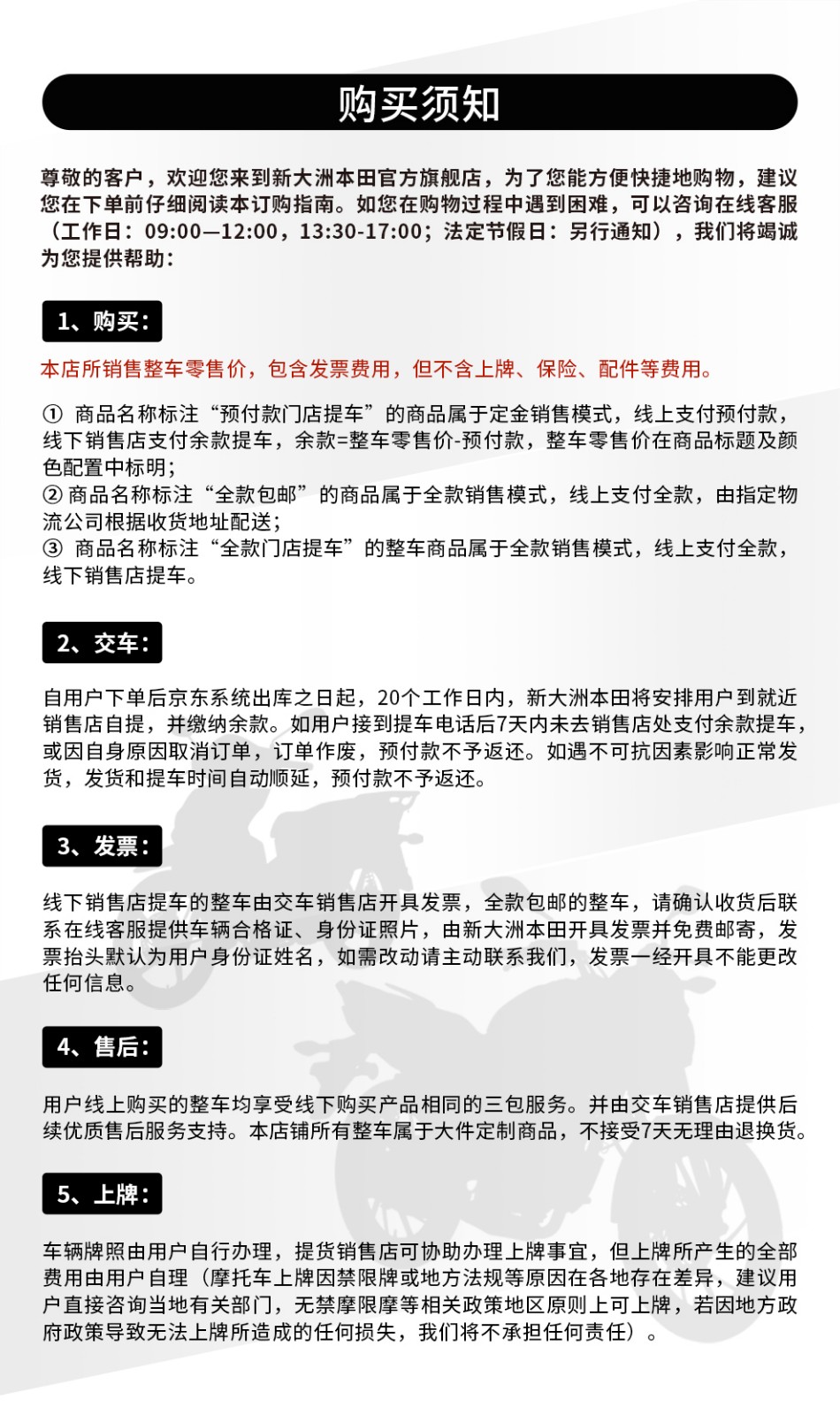 购买须知尊敬的客户,欢迎您来到新大洲本田官方旗舰店,为了您能方便快捷地购物,建议您在下单前仔细阅读本订购指南。如您在购物过程中遇到困难,可以咨询在线客服(工作日:09:00-12:00,13:30-17:00;法定节假日:另行通知),我们将竭诚为您提供帮助:购买:本店所销售整车零售价,包含发票费用,但不含上牌、保险、配件等费用。①商品名称标注“预付款门店提车”的商品属于定金销售模式,线上支付预付款,线下销售店支付余款提车,余款=整车零售价-预付款,整车零售价在商品标题及颜色配置中标明;②商品名称标注“全款包邮”的商品属于全款销售模式,线上支付全款,由指定物流公司根据收货地址配送;③商品名称标注“全款门店提车”的整车商品属于全款销售模式,线上支付全款线下销售店提车。交车自用户下单后京东系统出库之日起,20个工作日内,新大洲本田将安排用户到就近销售店自提,并缴纳余款。如用户接到提车电话后7天內未去销售店处支付余款提车,或因自身原因取消订单,订单作废,预付款不予返还。如遇不可抗因素影响正常发货,发货和提车时间自动顺延,预付款不予返还。发票线下销售店提车的整车由交车销售店开具发票,全款包邮的整车,请确认收货后联系在线客服提供车辆合格证、身份证照片,由新大洲本田开具发票并免费邮寄,发票抬头默认为用户身份证姓名,如需改动请主动联系我们,发票一经开具不能更改任何信息。4、售后:用户线上购买的整车均享受线下购买产品相同的三包服务。并由交车销售店提供后续优质售后服务支持。本店铺所有整车属于大件定制商品,不接受7天无理由退换货。5、上牌:车辆牌照由用户自行办理,提货销售店可协助办理上牌事宜,但上牌所产生的全部費用由用户自理(摩托车上牌因禁限牌或地方法规等原因在各地存在差异,建议用户直接咨询当地有关部门,无禁摩限摩等相关政策地区原则上可上牌,若因地方政府政策导致无法上牌所造成的任何损失,我们将不承担任何责任)。-推好价 | 品质生活 精选好价