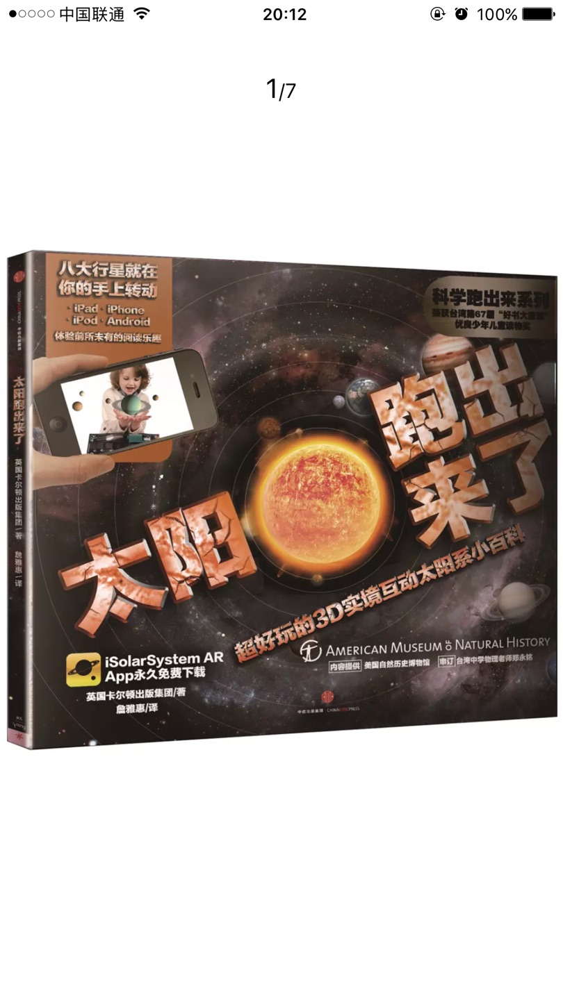 商品描述《科学跑出来》系列利用AR(增强现实)技术与科普知识相结合,每册图书32页,包含4-5个互动增强现实动画,知识与互动体验完美搭配,是全新的划时代儿童科普书,让孩子爱上科学! AR技术被评为2015年年度技术,是改变探索世界的方式。 我们能把人类送上月球吗? 木星第二颗卫星的冰冷海洋中,是否有生物存在? 增强现实3D动画(AR技术),让太阳系的浩瀚景色就近在眼前! 只要下载免费的应用软件到行动装置中,就能获得令你惊奇的学习体验。本书讲述了太阳系各大行星以及人类探索宇宙的科学知识,让小朋友了解基础天文知识及航天科技,通过下载智能终端App,你就能拥有一个真实的小宇宙!增强现实动画,让太阳系的浩瀚景色近在眼前!你可以近距离与八大行星互动观察、搭乘登月电梯抵达月球表面、在你房间的地板上驾驶火星车!开始前所未有的非凡体验吧!