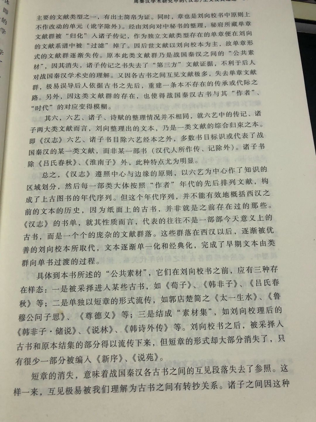 《汉志》乃是刘向所校“新书”目录,非西汉当时所流传之文献目录。自刘向校书后,发生了古书文本的革命,除了少数秘府无藏的书籍外,今传周秦古籍都经历了由开放性文本向闭合性文本的变迁。所谓变迁,体现在以下三个层面:1.规模相对成熟的古书,如《诗》、《礼》、《老子》等,西汉有多个传本,经刘向父子的校勘、缮写后,传本单一,其他本消失。2.内容篇章大体成型,但尚未成为一部相对完整著作的一类古书。如《荀子》、《~非子》在西汉时代流传于世的是一些相对成熟的篇章,如《~非子》中的《孤愤》,且各本特定篇章中,章数、章次、内容互有异同。刘向校书,则汇总统一,去除重复,勘校成篇。3.还有一些单独流传的章或者章组,虽具备单章或单为一篇的形式,各章内容大体相近,但是一种无固定归属的材料类文献,刘向将其以类相从重新编定,如《战国策》。4.刘向所校为秘府藏书,秘府无藏图书不必校勘,秘府所藏善本亦无需校勘。