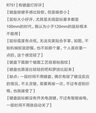 R751【有键盘灯好评】
【键盘按键手感比较软，但是噪音小】
【鼠标大小好评，尤其是无线鼠标基本都是100mm的时代，我认为小于120mm的鼠标根本不能用】
【鼠标弧度有点低，无法完美贴合手掌，如图，不如机械蛇鼠舒服，也不如那个重，个人喜欢重一点的，这个感觉轻了】
【键盘下面那个镜面工艺容易粘指纹】
【键盘也算是比较轻的吧和罗技比起来】
【缺点：一段时间不用键盘，偶尔有按了键没反应的情况，不太灵敏，需要再按一次，不过考虑到价格，也就接受了】
【键盘鼠标都没有开关电源键，不过有智能省电，一段时间不用就自动关了】

再使用一段时间看体验再追评。