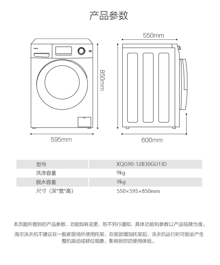 品参数550mm595mm600mmXQG90-12B30GU1JD洗涤容量脱水容量尺寸(深*宽*高550×595×850mm本页面所提到的产品参数、功佾如有变更,恕不另行通知,具体功能和参数以产品铭牌为准。海尔洗衣机不建议在一般家居场所使用托架,在底部增加托架后,洗衣机运行时可能会产生整机振动或移位现象,影响到您的使用体验-推好价 | 品质生活 精选好价