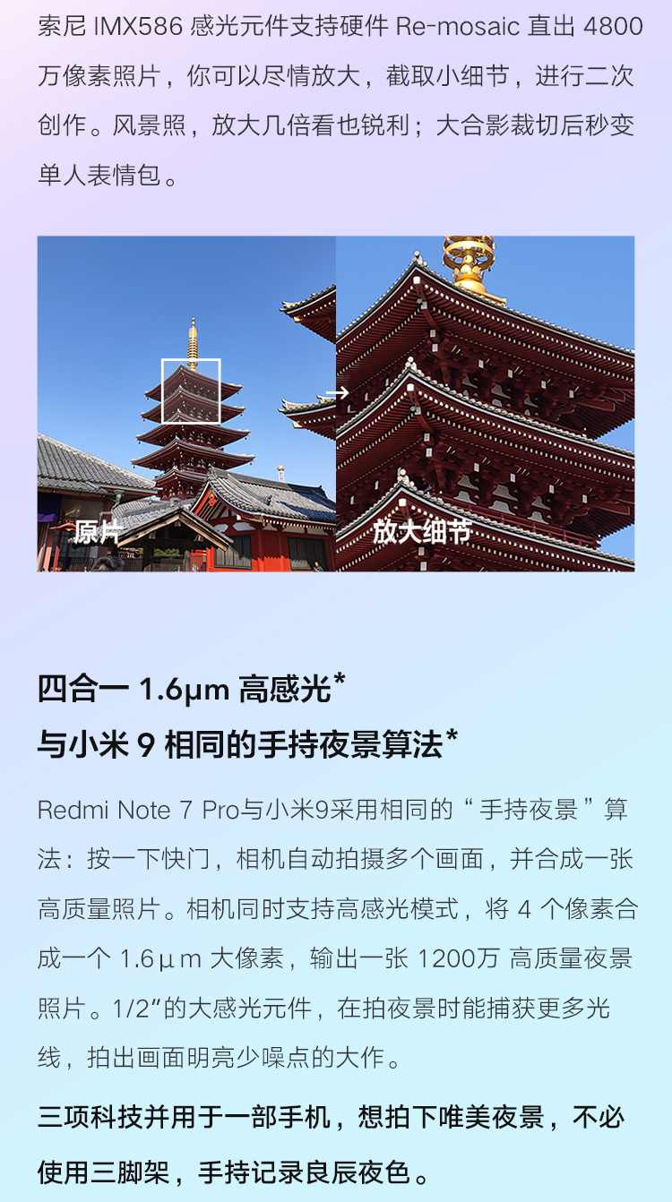 索尼MX586感光元件支持硬件Re- mosaIc直出4800万像素照片,你可以尽情放大,截取小细节,进行二次创作。风景照,放大几倍看也锐利;大合影裁切后秒变单人表情包。原放大细节四合—1.6μm高感光*与小米9相同的手持夜景算法*Redmi note7Po与小米9采用相同的“手持夜景”算法:按一下快门,相机自动拍摄多个画面,并合成一张高质量照片。相机同时支持高感光模式,将4个像素合成一个1.6μm大像素,输出一张1200万高质量夜景照片。1/2的大感光元件,在拍夜景时能捕获更多光线,拍出画面明亮少噪点的大作。三项科技并用于一部手机,想拍下唯美夜景,不必使用三脚架,手持记录良辰夜色。-推好价 | 品质生活 精选好价
