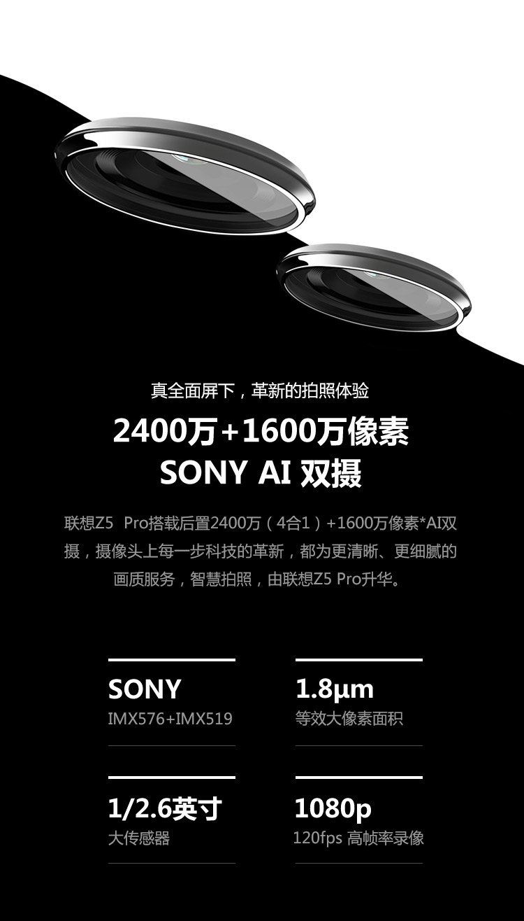 真全面屏下,革新的拍照体验2400万+1600万像素SONY AI双摄联想Z5Pro搭载后置2400万(4合1)+1600万像素*A双摄,摄像头上每一步科技的革新,都为更清晰、更细腻的画质服务,智慧拍照,由联想Z5Pr°升华。SONY1.8umIMX576+IMX519等效大像素面积/26英寸1080p大传感器120fps高帧率录像-推好价 | 品质生活 精选好价