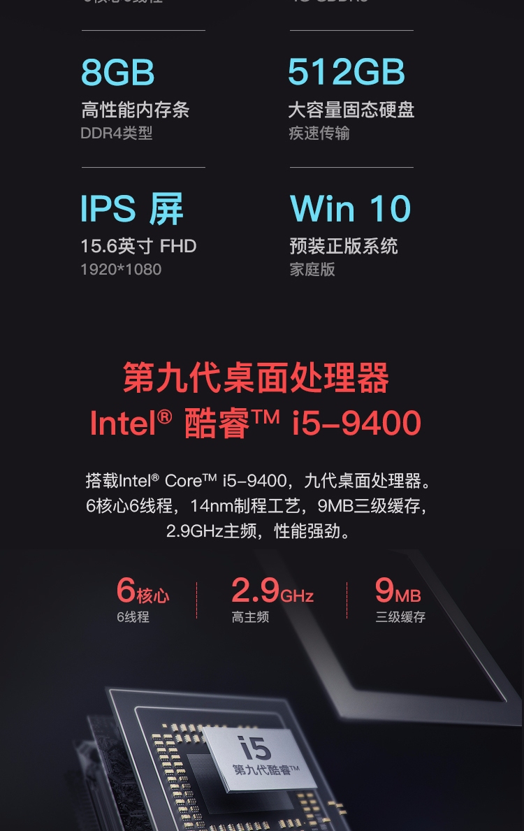 8GB512GB高性能内存条大容量固态硬盘DDR4类型疾速传输Ps屏Win 1056英寸FHD预装正版系统9201080家庭版第九代桌面处理器nte酷睿TMi5-9400搭载hnte| CoreTM i5-9400,九代桌面处理器6核心6线程,14nm制程工艺,9MB三级缓存,2.9GHz主频,性能强劲。6核2.9Hz9MB6线程高主频级缓存鱼垂第九代酷容M-推好价 | 品质生活 精选好价