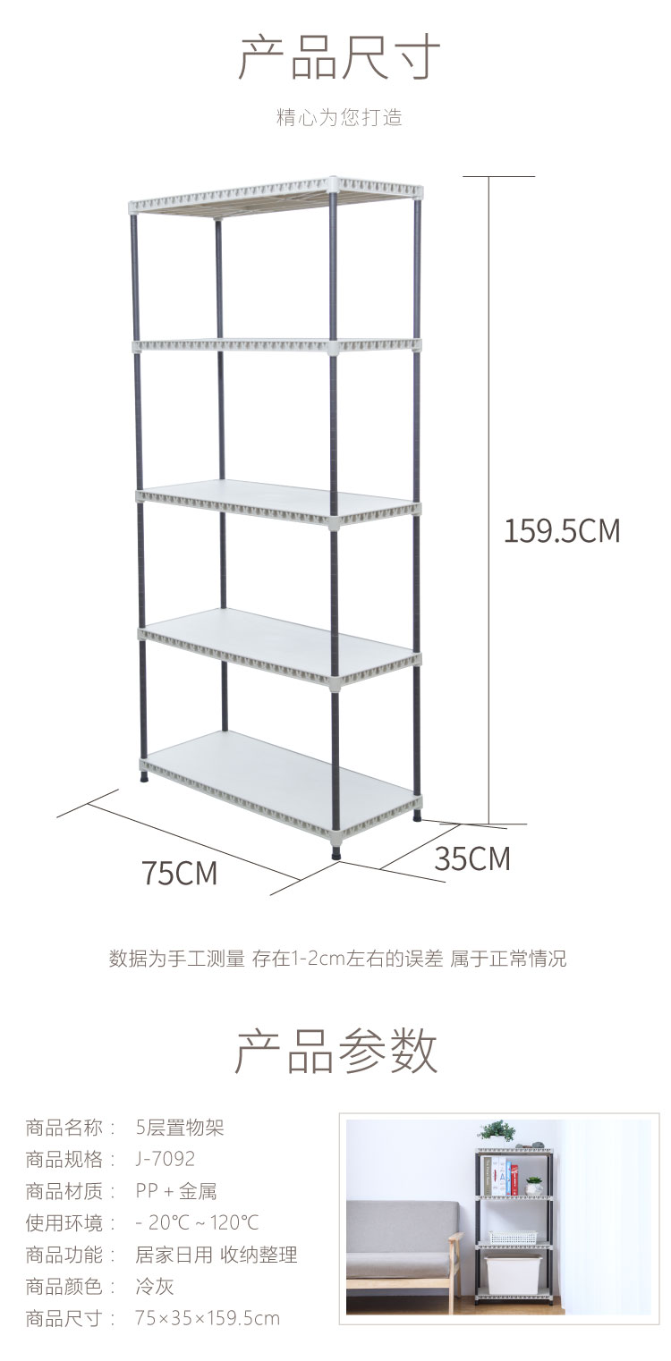 产品尺寸精心为您打造59.5CM75CM35CM数据为手工测量存在1-2cm左右的误差属于正常情况产品参数商品名称:5层置物架商品规格:J-7092商品材质:PP+金属使用环境:-20°C~120°℃C商品功能:居家日用收纳整理商品颜色:冷灰商品尺寸:75×35×159.5cm-推好价 | 品质生活 精选好价