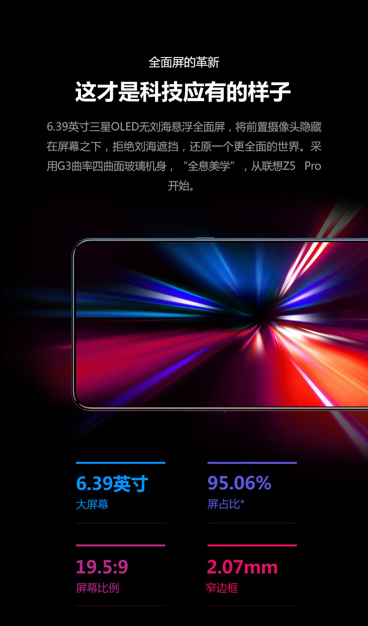 全面屏的革新这才是科技应有的样子6.39英寸三星OLED无刘海悬浮全面屏,将前置摄像头隐藏在屏幕之下,拒绝刘海遮挡,还原一个更全面的世界。采用G3曲率四曲面玻璃机身,“全息美学”,从联想z5Pro开始639英寸95.06%大屏幕屏占比19.5:92.07mm屏幕比例窄边框-推好价 | 品质生活 精选好价