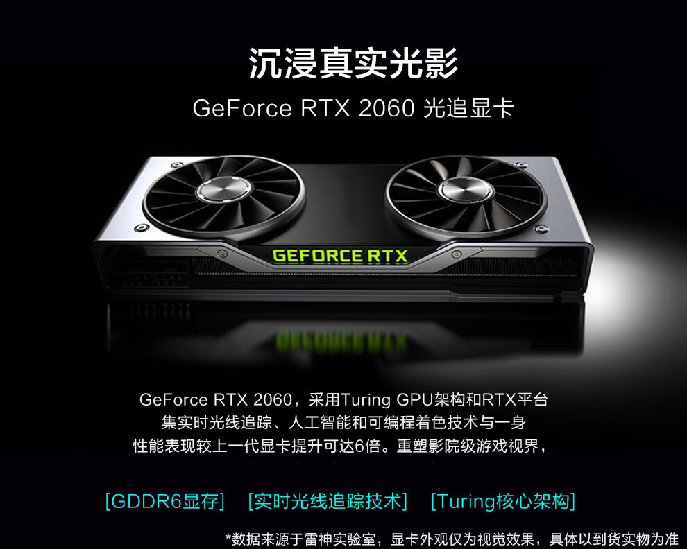 沉浸真实光影GeForce RTX2060光追显卡GEFORCERTXGeForce RTX2060,采用 Turing GPU架构和RTX平台集实时光线追踪、人工智能和可编程着色技术与一身性能表现较上一代显卡提升可达6倍。重塑影院级游戏视界[GDDR6显存][实时光线追踪技术][ Turing核心架构]数据来源于雷神实验室,显卡外观仅为视觉效果,具体以到货实物为准-推好价 | 品质生活 精选好价