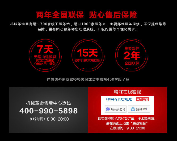 两年全国联保贴心售后保障机械革命拥有超过700家线下服务站,超过1000家服务点。主要部件两年保修,不仅提供维修保障,更有贴心服务助您处理系统、升级配置等个性化需求7天无理由退换货15天主要部件2年激活系统或硬件问题京东换新全国联保详情请咨询商家咚咚客服或致电京东400客服了解咚咚在线客服机械革命官方旗舰店京东自营机械革命售后中心热线400-990-5898联系供应商在线时间:8:00-20:00购买前或购机后如有订单、技术等问题请在页面上点击“联系客服在线时间:9:00-21:00-推好价 | 品质生活 精选好价
