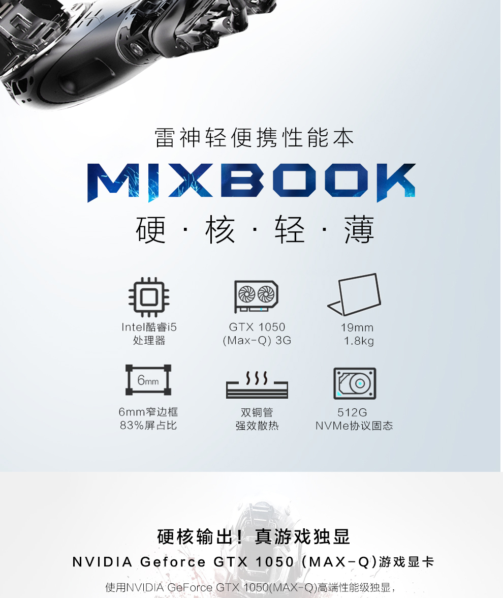 雷神轻便携性能本MXBOOK硬·核·轻·薄Onte酷睿i5GT×105019mm处理器(Max-Q)3G8k6mm窄边框双铜管512G83%屏占比强效散热NVMe协议固态硬核输出!真游戏独显NV| DIA Geforce gtx1050(MAX-Q)游戏显卡使用 NVIDIA GeForce GT1050MAX-Q高端性能级独显-推好价 | 品质生活 精选好价