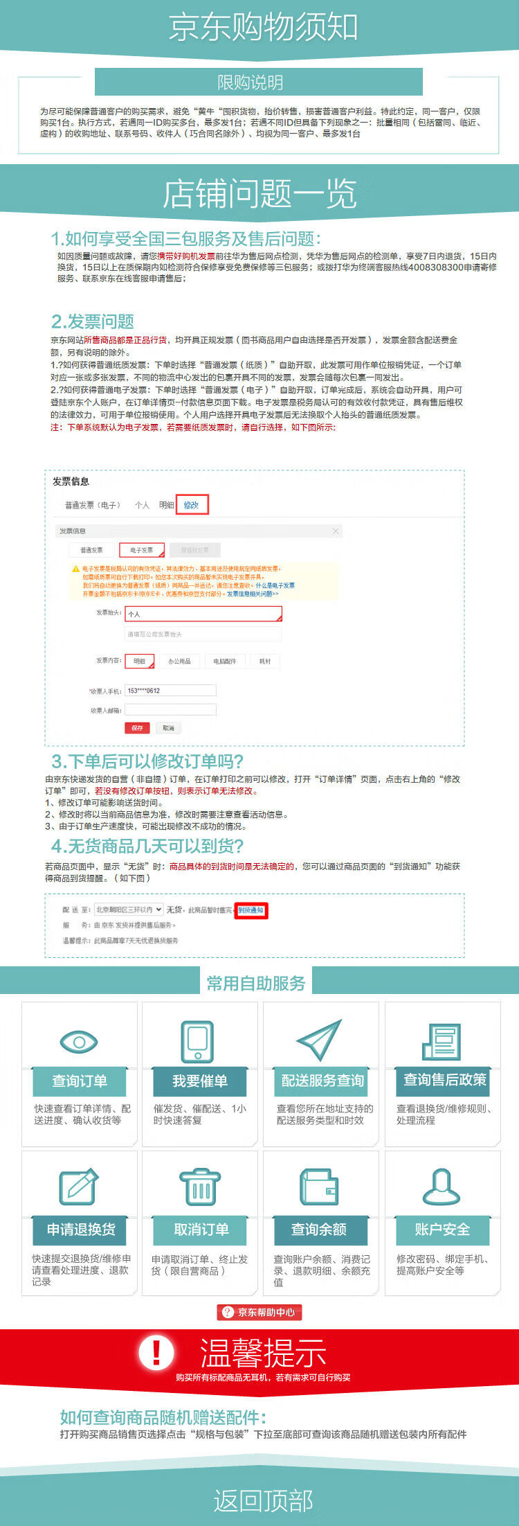 京东购物须知限购说明D购买多台,最多发1台:若遇不同D但灵备下列现象之一:批量相同(包括雷收性人【巧合同名除外)、均视为同一客户、最多发1台店铺问题一览1.如何享受全国三包服务及售后问题如因质量问题或故降,请您带灯购机发票前注华为售后网点检测,凭华为售后网点的检测单,享受7口内退货,15口内换货,15日以上在质保期内如检测符合保修享受免费保修等三包服务;拔打华为经端客服热线40083c8300申寄修叛、联系京东在统客版甲请售后2.发票问题京东网站所售商品都是正品行货,均开具正规发票(图书商品用户自由选择是否开发票),发票金额含配送费金额,另有说的除外1.?如何获得普通纸质发票:下单时选择“苦通发票(纸质)”白助开取,此发票可用作单位报销凭证,一个订单对应一张或多友票:不同的物流中心友出的包患开具个同的发票,发景会随母次包一同友出2.?如何获得普通电子发票:下单时选择“普通发票(电子)·自助开取,订单完成后,系统会自动开具,用户可登陆京东个人账户,在订单详情页一付款信息页面下。电子发票是稅务局认可的有效收付款凭证,具有售后维权的法律效力,可用于羊位报销使用。个人用户选开具电子发票后无法换取个人治头的普纸质发票注:下单系统默认为电子发票,若需要纸质发祟时,谞自行选摔,如下图所示发票信息音通发票(电子)个人明修改通发票电子发票主意该收中什么是电子友哪金大包活克东卡凉东E卡、比劳和卓总支付分。发票信息关间题头发票内它·明铝办公用品电配件耗村收人邮福:3.下单后可以修改订单吗?由京东快递发货的白言(非白提)订单,在订单打印之前可以修改,打开“订学详情”页面,点击右上角的“修改订单”即叫,没有修改订单按钮,则表示订单尢法修改1、修改订单可能影响送货时间2、修改刊将以当前商品信息为准,修改时需要注章查看活动信息。3、山于订单生产速度,可能出现修改不成功的情况4.无货商品几天可以到货?若商页面中,显示“无货”时:商品具体的到货时间是无法确定的,您可以通过商品页面的“到货通知”功能获得商品到货提醒。(如下彐)送面翻三以内ˇ无货,此品团服务:由京东发货提供售后服务品替示:此商品草天无忧退换服奔常用自助服务√迴查询订单我要催单配送服务查询查询售后政策快速查看订单详情、配催发货、催配送、1查看您所在地址支持的查看退换货维像规则送进度、确认收货等时快速答复配送服务类型和时效处理流程囝窗申请退换货取消订单查询余额账户安全快速提交退换货维修中申请取消订单、终止发查询账户余额、消费记修改密码、绑定手机、请查看处理进度、退款f(限白营商品)录、退款明细、余额充提高账户安全等京东帮助中心①温馨提示购买所有标配商品无耳机,若有需求可自行购买如何查询商品随机赠送配件:打开购买商品销售贡选择点击“规格与包装”下拉至底郫可查询该商品随机赠送包装内所有配件返回顶部-推好价 | 品质生活 精选好价