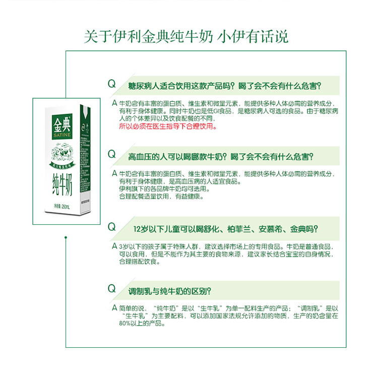 关于伊利金典纯牛奶小伊有话说Q糖尿病人适合饮用这款产品吗?喝了会不会有什么危害A牛奶含有丰富的蛋白质、维生素和微量元素,能提供多种人体必需的营养成分有利于身体健康。同时牛奶也是低G食品,是糖尿病人可选的食品。由于糖尿病人的个体差异以及饮食配餐的不同所以必须在医生指导下合理饮用Q高血压的人可以哪款牛奶?据了会不会有什么危害?A牛奶含有丰富的蛋白质、维生素和微量元素,能提供多种人体必需的营养成分有利于身体健康,是高血压病的人适宜食品伊利旗下的各品牌牛奶均可选用合理配适量饮用.有益健康继5Q12岁以下儿童可以闆舒化、柏菲兰、安慕希、金典吗?A3岁以下的孩子属于特殊人群,建议选择市场上的专用食品。牛奶是普通食品可以食用,但是不能作为其主要的食物来源,建议家长结合宝宝的自身情合理搭配饮食。Q调制乳与纯牛奶的区别?A简单的说,“纯牛奶”是以“生牛乳”为单一配料生调制乳”是以乳”为主要配料,可以添加国家法规允许添生产的奶含量在80%以上的产品。-推好价 | 品质生活 精选好价