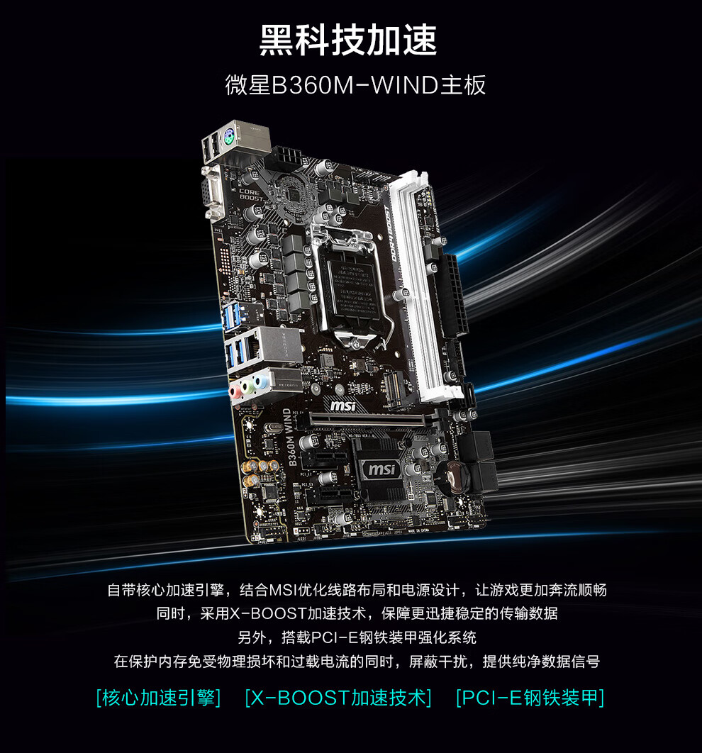 黑科技加速微星B360M-WND主板·@跟,Nmsimsi(e自带核心加速引擎,结合MS优化线路布局和电源设计,让游戏更加奔流顺畅同时,采用Ⅹ-B○○sT加速技术,保障更迅捷稳定的传输数据另外,搭载PC|-E钢铁装甲强化系统在保护内存免受物理损坏和过载电流的同时,屏蔽干扰,提供纯净数据信号[核心加速引擎][X- BOOST加速技术][PC|-E钢铁装甲]-推好价 | 品质生活 精选好价