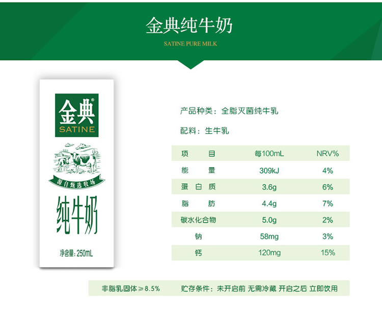 金典纯牛奶SATINE PURE MILK金典产品种类:全脂灭菌纯牛乳SATINE配料:生牛乳每100mLNRV%309kJ白质36g纯牛奶脂肪4.4g碳水化合物钠净含量:250mL15%非脂乳固体≥8.5%贮存条件:未开启前无需冷藏开启之后立即饮用-推好价 | 品质生活 精选好价