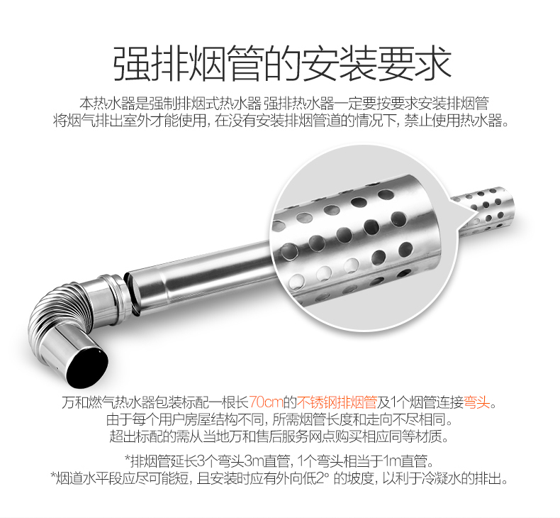 强排烟管的安装要求本热水器是强制排烟式热水器强排热水器一定要按要求安装排烟管将烟气排岀室外才能使用,在没有安装排烟管道的情况下,禁止使用热水器。万和燃气热水器包装标配一根长0cm的不锈钢排烟管及1个烟管连接弯头。由于每个用户房屋结构不同,所需烟管长度和走向不尽相同超出标配的需从当地万和售后服务网点购买相应同等材质排烟管延长3个弯头3m直管,1个弯头相当于1m直管。烟因道水平段应尽可能短,且安装时应有外向低2°的坡度,以利于冷凝水的排出-推好价 | 品质生活 精选好价