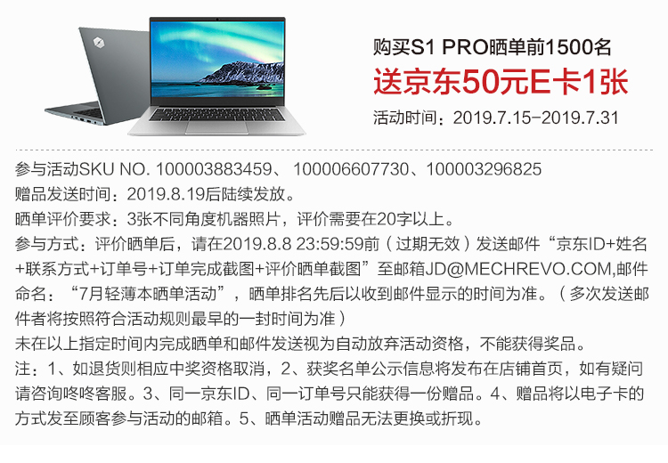 购买S1PRO晒单前1500名送京东50元E卡1张活动时间:2019.7.15-2019.7.31参与活动 SKU NO.100003883459、100006607730、100003296825赠品发送时间:2019.8.19后陆续发放晒单评价要求:3张不同角度机器照片,评价需要在20字以上。参与方式:评价晒单后,请在2019.8.823:59:59前(过期无效)发送邮件“京东|D+姓名+联系方式+订单号+订单完成截图+评价晒单截图”至邮箱JD@MECHREVO.COM,邮件名月轻薄本晒单活动”,晒单排名先后以收到邮件显示的时间为准。(多次发送邮件者将按照符合活动规则最早的一封时间为准未在以上指定时间内完成晒单和邮件发送视为自动放弃活动资格,不能获得奖注:1、如退货则相应中奖资格取消,2、获奖名单公示信息将发布在店铺首页,如有疑问请咨询咚咚客服。3、同一京东|、同一订单号只能获得一份赠品。4、赠品将以电子卡的方式发至顾客参与活动的邮箱。5、晒单活动赠品无法更换或折:-推好价 | 品质生活 精选好价