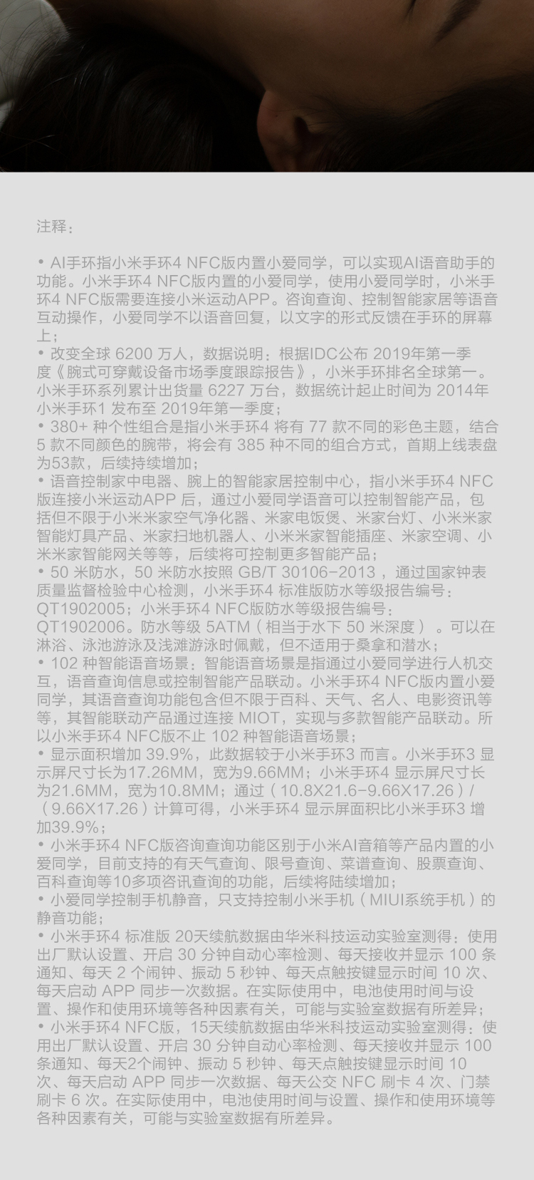 注释°A|手环指小米手环4NFC版内置小爱同学,可以实现A语音助手的功能。小米手环4NFC版内置的小爱同学,使用小爱同学时,小米手环4NFC版需要连接小米运动APP。咨询查询、控制智能家居等语音互动操作,小爱同学不以语音回复,以文字的形式反馈在手环的屏幕上改变全球6200万人,数据说明:根据|DC公布2019年第一季度《腕式可穿戴设备市场季度跟踪报告》,小米手环排名全球第小米手环系列累计出货量6227万台,数据统计起止时间为2014年小米手环1发布至2019年第一季度380+种个性组合是指小米手环4将有77款不同的彩色主题,结合5款不同颜色的腕带,将会有385种不同的组合方式,首期上线表盘为53款,后续持续增加°语音控制家中电器、腕上的智能家居控制中心,指小米手环4NFC版连接小米运动APP后,通过小爱同学语音可以控制智能产品,包括但不限于小米米家空气净化器、米家电饭煲、米家台灯、小米米家智能灯具产品、米家扫地机器人、小米米家智能插座、米家空调、小米米家智能网关等等,后续将可控制更多智能产品°50米防水,50米防水按照GB/T30106-2013,通过国家钟表质量监督检验中心检测,小米手环4标准版防水等级报告编号QT1902005:小米手环4NFC版防水等级报告编号QT1902006。防水等级5ATM(相当于水下50米深度)。可以在淋浴、泳池游泳及浅滩游泳时佩戴,但不适用于桑拿和潜水°102种智能语音场景:智能语音场景是指通过小爱同学进行人机交互,语音查询信息或控制智能产品联动。小米手环4NFC版内置小爱同学,其语音查询功能包含但不限于百科、天气、名人、电影资讯等等,其智能联动产品通过连接MOT,实现与多款智能产品联动。所以小米手环4NFC版不止102种智能语音场景°显示面积增加39.9%,此数据较于小米手环3而言。小米手环3显示屏尺寸长为17.26MM,宽为9.66MM;小米手环4显示屏尺寸长为21.6MM,宽为10.8MM;通过(10.8×21.6-9.66×17.26(9.66×17.26)计算可得,小米手环4显示屏面积比小米手环3增加39.9%小米手环4NFC版咨询查询功能区别于小米A音箱等产品内置的小爱同学,目前支持的有天气查询、限号查询、菜谱查询、股票查询百科查询等10多项咨讯查询的功能,后续将陆续增加°小爱同学控制手机静音,只支持控制小米手机(MU系统手机)的静音功能小米手环4标准版20天续航数据由华米科技运动实验室测得:使用出厂默认设置、开启30分钟自动心率检测、每天接收并显示100条通知、每天2个闹钟、振动5秒钟、每天点触按键显示时间10次每天启动APP同步一次数据。在实际使用中,电池使用时间与设置、操作和使用环境等各种因素有关,可能与实验室数据有所差异米手环4NFC版,15天续航数据由华米科技运动实验室测得:使用出厂默认设置、开启30分钟自动心率检测、每天接收并显示100条通知、每天2个闹钟、振动5秒钟、每天点触按键显示时间10次、每天启动APP同步一次数据、每天公交NFC刷卡4次、门禁刷卡6次。在实际使用中,电池使用时间与设置、操作和使用环境等各种因素有关,可能与实验室数据有所差异。-推好价 | 品质生活 精选好价