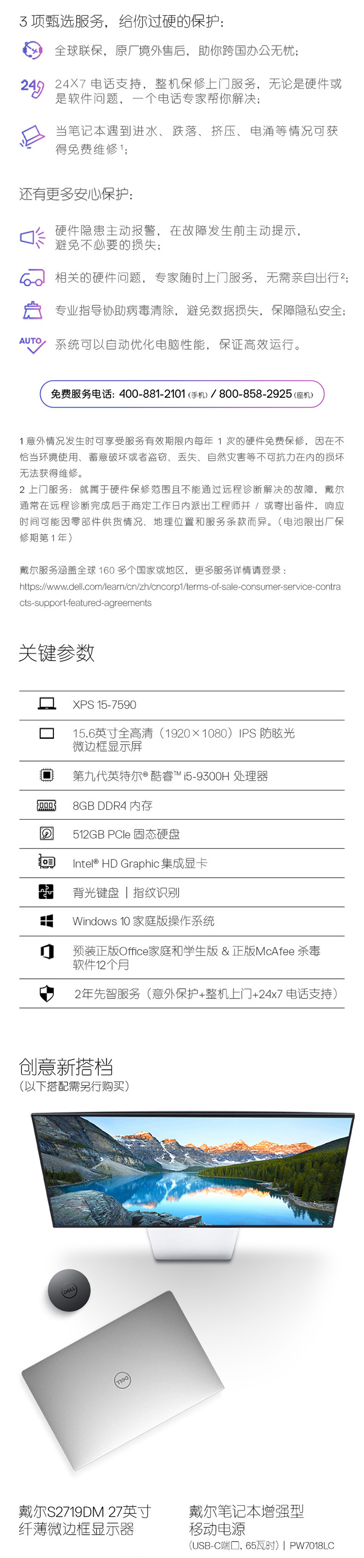 3顶甄选服务,给你过硬的保护:6全球联保,原厂境外售后,助你跨国办公无杭2924x7电话支持,柔像上门脱务,无论是便件或当笔记本遇到进水、跌營、挤压、电涌等情况可获得免费维修’;还有更多安心保护硬件隐慿主动报警,在欯障发生前主动提示避免不必要的损失6。相关的硬件问题,专家随时上门服务,无需亲自出行启专业指号奶助病需清除,避数据损失,保离私安全A%系统可以动优化电脑性能,保证高效运行免费服务电话:400-881-2101机)/800-8582925(座机1外情况发生时可亨受服努白效期限内每年1的硬件免费保修,因在不怡当环境使用、破坏或考盗窃、丢失、自納灾害等不可抗力在內的损坏无法获得维修上门服:就属于件修范玉且不能通过远程诊浙解决的故障,戴尔通常存远程诊断完成于商定工作三内派出工程师!或专出备件,应时间可能因零件供货情况、地理位置和服务条款而异。(电池出厂侯修斯第1年戴尔服子涵盖全球160多个压家或地区,更多服务详情请警录:https:wwwdelcomlearnian/z'cnoapl/terms-o-sale-consumer-service-contracts support-featured-agraemarts关键参数□xPs157590156英全高清(1920×1080)PS防眩光边框显示屏口第力代英特尔酷客59300处理器c8 GB DDR4内存回52 GB PCle固态硬盘目 ntee HD Graphic集成显卡背光键盘|指纹识别dows10家庭版操作系统门预正版Cc.家和学生版&正版 McAtee杀毒2年先智服务(意外保护机上门+24x7母适支持)创蒽新搭档(以下掊配需行购买)戴尔S2719DM27卖寸戴尔笔记本裆强型纤蕙微边框显示器移动电源BC响口,65时)|Pw1L-推好价 | 品质生活 精选好价
