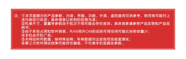 注:①本页面展示的产品参数、内容、界面、功能、外观、遥控器等仅供参考,我司有可能对上述内容进行改进,具体信息以收到的实物为准机身尺寸、重量等参数由于批次不同可能会存在差异,具体信息请参照产品实物和产品说于系统占用和软件预装,RAM和ROM的实际可用空间可能比标称容量机含开机广告⑤本网站所列数据,除特殊说明,所有数据均出自我司实验室测试6第三方软件测试结果可能存在偏差,不代表本机型真实参数-推好价 | 品质生活 精选好价