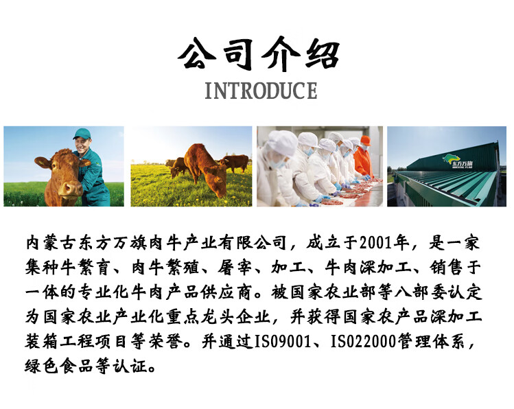 公司介绍INTRODUCE内蒙古东方万旗肉牛产北有限公司,成立于2001年,是一家集种牛繁育、肉牛繁殖、屠宰、加工、牛肉深加工、销售于体的专业化牛肉产品供应商。被国家农业部等八部委认定为国家农业产业化重点龙头企业,并获得国家农产品深加工装箱工程项目等荣誉。并通过IS09001、IS022000管理体系,绿色食品等认证。-推好价 | 品质生活 精选好价