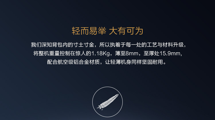 轻而易举大有可为我们深知背包内的寸土寸金,所以执着于每一处的工艺与材料升级将整机重量控制在惊人的1.18Kg,薄至8mm,至厚处159mm配合航空级铝合金材质,让轻薄机身同样坚固耐用。-推好价 | 品质生活 精选好价