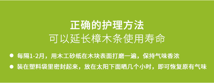 正确的护理方法可以延长樟木条使用寿命●每隔1-2月,用木工砂纸在木块表面打磨一遍,保持气味香浓●装在塑料袋里密封起来,放在太阳下面晒几个小时,即可恢复原有气味-推好价 | 品质生活 精选好价