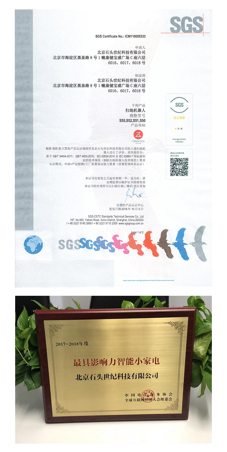 SGOSGS Certificate No, ICM110005333北京石头世纪科技有限公司北京市海淀区黑泉路8号1幢康健宝盛广场C座六层6016、6017、6018号北京石头世纪科技有限公司北京市海淀区黑泉路8号1幢康健宝盛广场C座六层6016、6017、6018号SGS扫地机器人规格型号s55S52,S51,S50根据SGS独立慧鉴产品认证规则对北京石头世纪科技有限公司的上述扫地机器人进行了评价,其性能符合基于G834542017,Q8T48332015,c629292014及旧C62857等标准制定的技术规范(SGs扫地机器人技术规范)要求家证模式:申请+产品检测+工厂质量保证能力要求(质量管理体系认证本证书自签发之日起有效期一年,适合时定期监督以雒护证书持续有本证书的有效性可以扫描右侧二锥码进行查询自愿性产品认证中心签发日期2018年10月9日SGS-CSTC Standards Technical Services Co, Ltd5F, No 900, Yishan Road, Xuhui Distnct Shanghai, China 200233s么+850216140266+85(021611523592017-2018年度最具影响力智能小家电北京石头世纪科技有限公司全球互联网经大会组委会-推好价 | 品质生活 精选好价