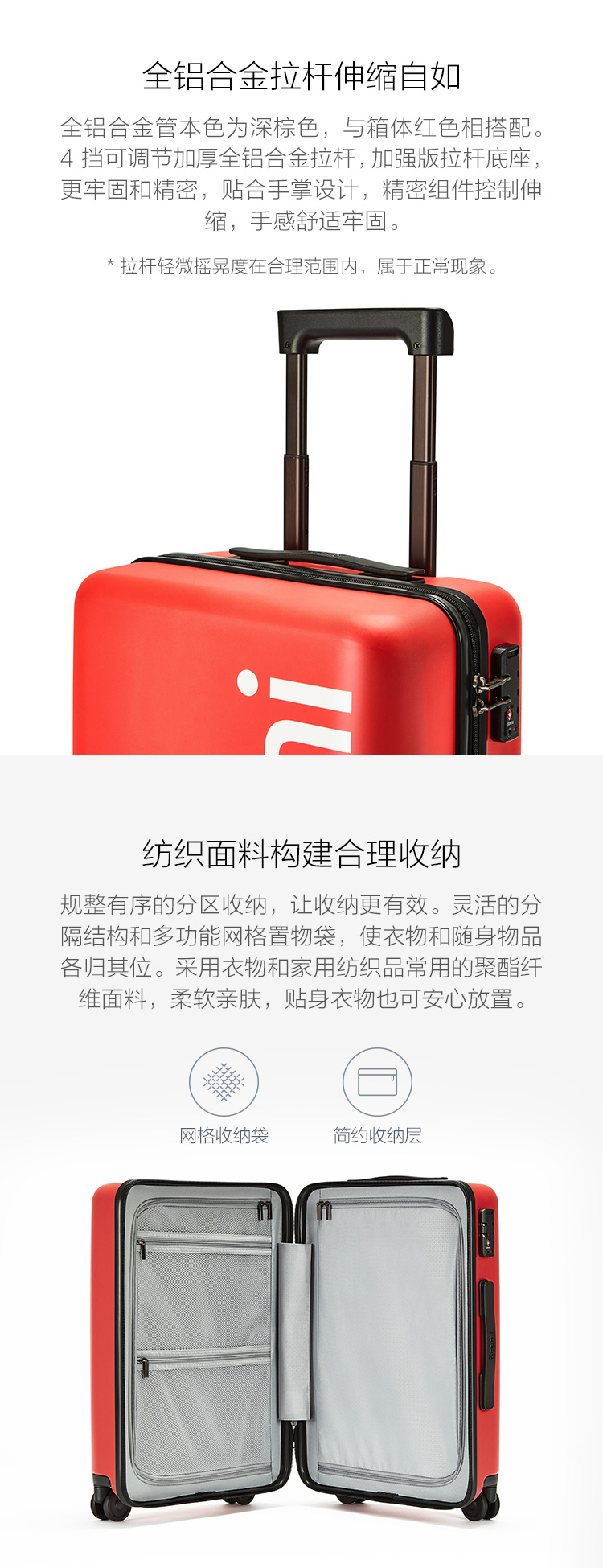 全铝合金拉杆伸缩自如全铝合金管本色为深棕色,与箱体红色相搭配。4挡可调节加厚全铝合金拉杆,加强版拉杄底座,更牢固和精密,贴合手掌设计,精密组件控制伸缩,手感舒适牢固。拉杄轻微摇晃度在合理范围內,属于正常现象。纺织面料构建合理收纳规整有序的分区收纳,让收纳更有效。灵活的分隔结构和多功能网格置物袋,使衣物和随身物品各归其位。采用衣物和家用纺织品常用的聚酯纤维面料,柔软亲肤,贴身衣物也可安心放置网格收纳袋简约收纳层-推好价 | 品质生活 精选好价