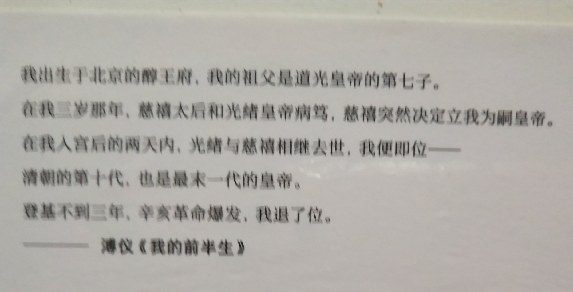 这是一本介绍爱新觉罗.溥仪前半生的书。他的的一生世事沧桑，看尽荣辱浮沉。他是唯一为自己作传的中国皇帝。是唯一在**后还能居住深宫的皇帝。溥仪的人生，因登上帝位而与众不同——从帝王降为平民，从绚烂归于平淡。尽管很多人质疑它的真实性，但我相信多少它是有历史的影子在的。所以我买了它，希望了解更多的清末最后一位皇帝的生活，更理性的判断它的是是非非。商家服务态度很好，发货及时物流很快，快递小哥细心周到！